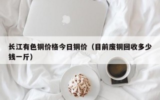 长江有色铜价格今日铜价（目前废铜回收多少钱一斤）