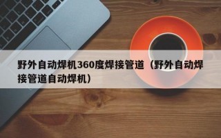 野外自动焊机360度焊接管道（野外自动焊接管道自动焊机）