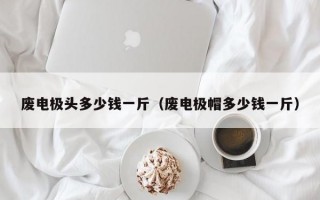 废电极头多少钱一斤（废电极帽多少钱一斤）