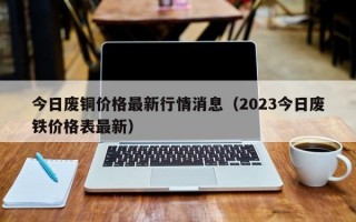 今日废铜价格最新行情消息（2023今日废铁价格表最新）