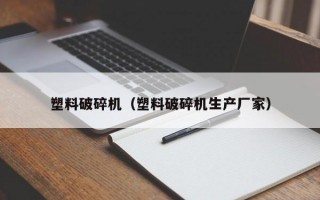 塑料破碎机（塑料破碎机生产厂家）