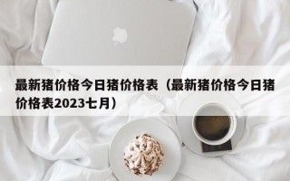 最新猪价格今日猪价格表（最新猪价格今日猪价格表2023七月）