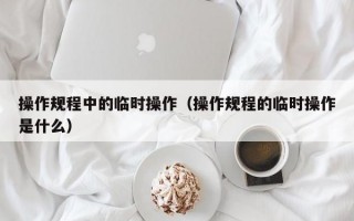 操作规程中的临时操作（操作规程的临时操作是什么）