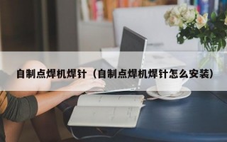 自制点焊机焊针（自制点焊机焊针怎么安装）