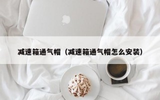 减速箱通气帽（减速箱通气帽怎么安装）