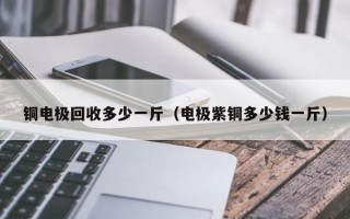 铜电极回收多少一斤（电极紫铜多少钱一斤）