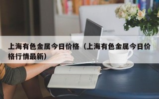 上海有色金属今日价格（上海有色金属今日价格行情最新）