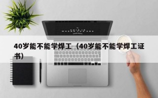 40岁能不能学焊工（40岁能不能学焊工证书）