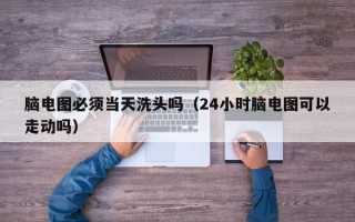 脑电图必须当天洗头吗（24小时脑电图可以走动吗）