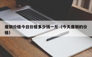 废铜价格今日价格多少钱一斤（今天废铜的价格）