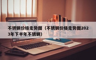 不锈钢价格走势图（不锈钢价格走势图2023年下半年不锈钢）