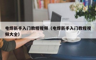 电焊新手入门教程视频（电焊新手入门教程视频大全）