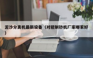 泥沙分离机最新设备（对辊制砂机厂家哪家好）