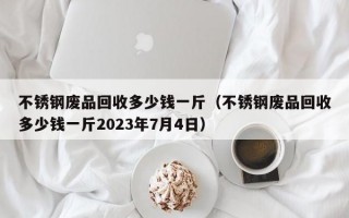 不锈钢废品回收多少钱一斤（不锈钢废品回收多少钱一斤2023年7月4日）