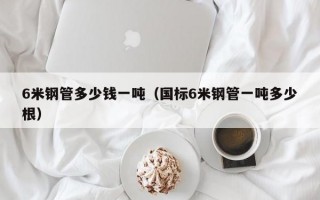 6米钢管多少钱一吨（国标6米钢管一吨多少根）