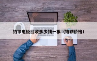 铂铱电极回收多少钱一根（铂铱价格）