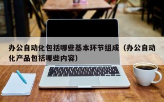 办公自动化包括哪些基本环节组成（办公自动化产品包括哪些内容）