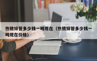 热镀锌管多少钱一吨现在（热镀锌管多少钱一吨现在价格）