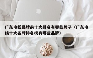 广东电线品牌前十大排名有哪些牌子（广东电线十大名牌排名榜有哪些品牌）