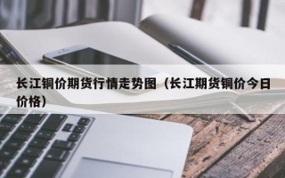 长江铜价期货行情走势图（长江期货铜价今日价格）