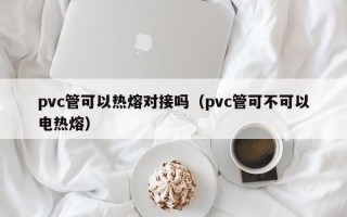 pvc管可以热熔对接吗（pvc管可不可以电热熔）