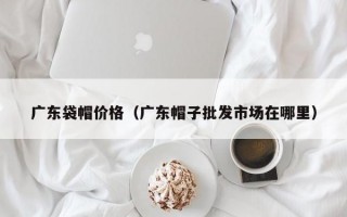 广东袋帽价格（广东帽子批发市场在哪里）