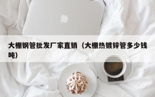 大棚钢管批发厂家直销（大棚热镀锌管多少钱吨）