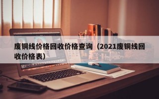 废铜线价格回收价格查询（2021废铜线回收价格表）