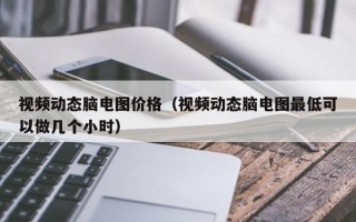 视频动态脑电图价格（视频动态脑电图最低可以做几个小时）