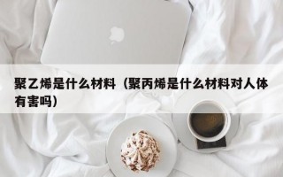 聚乙烯是什么材料（聚丙烯是什么材料对人体有害吗）