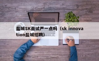 盐城SK面试严一点吗（sk innovation盐城招聘）