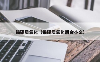 铝硬质氧化（铝硬质氧化后会小么）