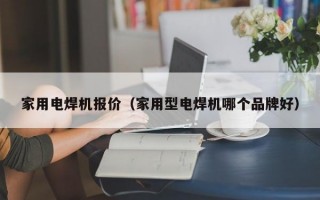 家用电焊机报价（家用型电焊机哪个品牌好）