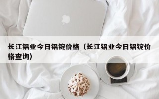 长江铝业今日铝锭价格（长江铝业今日铝锭价格查询）