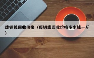 废铜线回收价格（废铜线回收价格多少钱一斤）