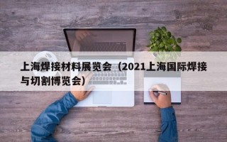 上海焊接材料展览会（2021上海国际焊接与切割博览会）