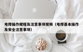 电焊操作规程及注意事项视频（电焊基本操作及安全注意事项）