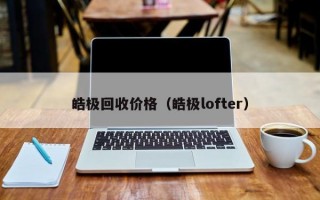 皓极回收价格（皓极lofter）