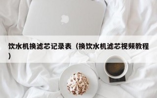 饮水机换滤芯记录表（换饮水机滤芯视频教程）