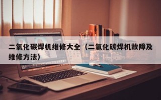 二氧化碳焊机维修大全（二氧化碳焊机故障及维修方法）