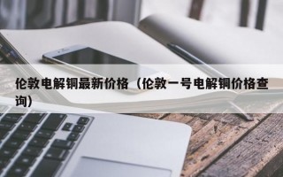 伦敦电解铜最新价格（伦敦一号电解铜价格查询）