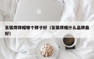 氩弧焊焊帽哪个牌子好（氩弧焊帽什么品牌最好）