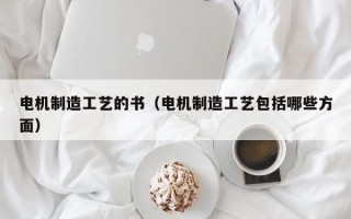 电机制造工艺的书（电机制造工艺包括哪些方面）