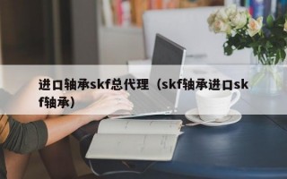 进口轴承skf总代理（skf轴承进口skf轴承）