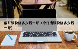 废红铜价格多少钱一斤（今日废铜价格多少钱一斤）