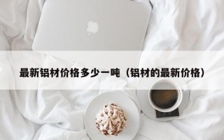 最新铝材价格多少一吨（铝材的最新价格）