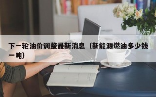 下一轮油价调整最新消息（新能源燃油多少钱一吨）