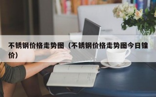 不锈钢价格走势图（不锈钢价格走势图今日镍价）