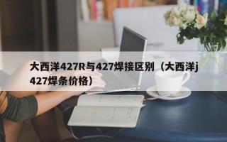 大西洋427R与427焊接区别（大西洋j427焊条价格）