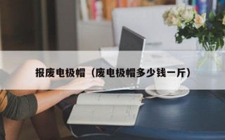 报废电极帽（废电极帽多少钱一斤）